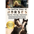 The Healing Power Of Horses: Equine Therapy Explained: Unlocking The Therapeutic Benefits Of Horses To Heal Trauma, Reduce Anxiety, Boosting Confidenc
