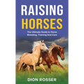 Raising Horses: The Ultimate Guide To Horse Breeding, Training And Care