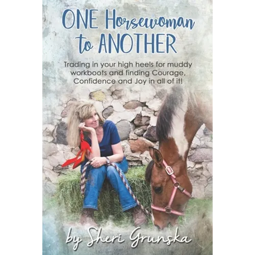 One Horsewoman To Another: Trading In Your High Heels For Muddy Work Boots and Finding Courage, Confidence and Joy In All Of It!