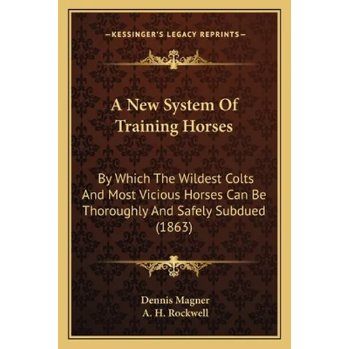 A New System Of Training Horses: By Which The Wildest Colts And Most Vicious Horses Can Be Thoroughly And Safely Subdued (1863)