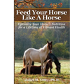 Feed Your Horse Like A Horse: Optimize your horse's nutrition for a lifetime of vibrant health